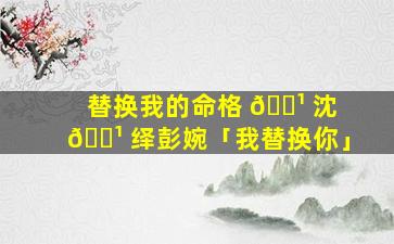 替换我的命格 🌹 沈 🌹 绎彭婉「我替换你」